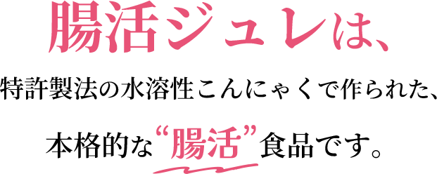 腸活ジュレは、特許製法の水溶性こんにゃくで作られた、本格的な“腸活”食品です。