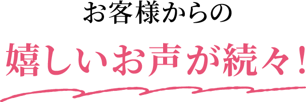 お客様からの嬉しいお声が続々！